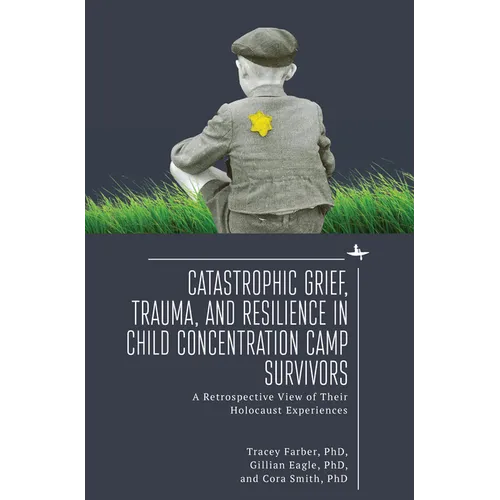 Catastrophic Grief, Trauma, and Resilience in Child Concentration Camp Survivors: A Retrospective View of Their Holocaust Experiences - Paperback