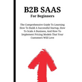B2B SaaS For Beginners: The Comprehensive Guide To Learning How To Build A Successful Startup, How To Scale A Business, And How To Implement P - Paperback