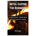 Metal Casting For Beginners: Complete Guide To Build Metal Melting Furnace For Casting - Paperback