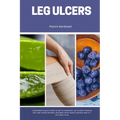 Leg Ulcers: A Beginner's Quick Start Guide to Managing Leg Ulcers Through Diet and Other Natural Methods, With Sample Recipes and - Paperback