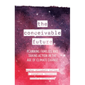 The Conceivable Future: Planning Families and Taking Action in the Age of Climate Change - Hardcover